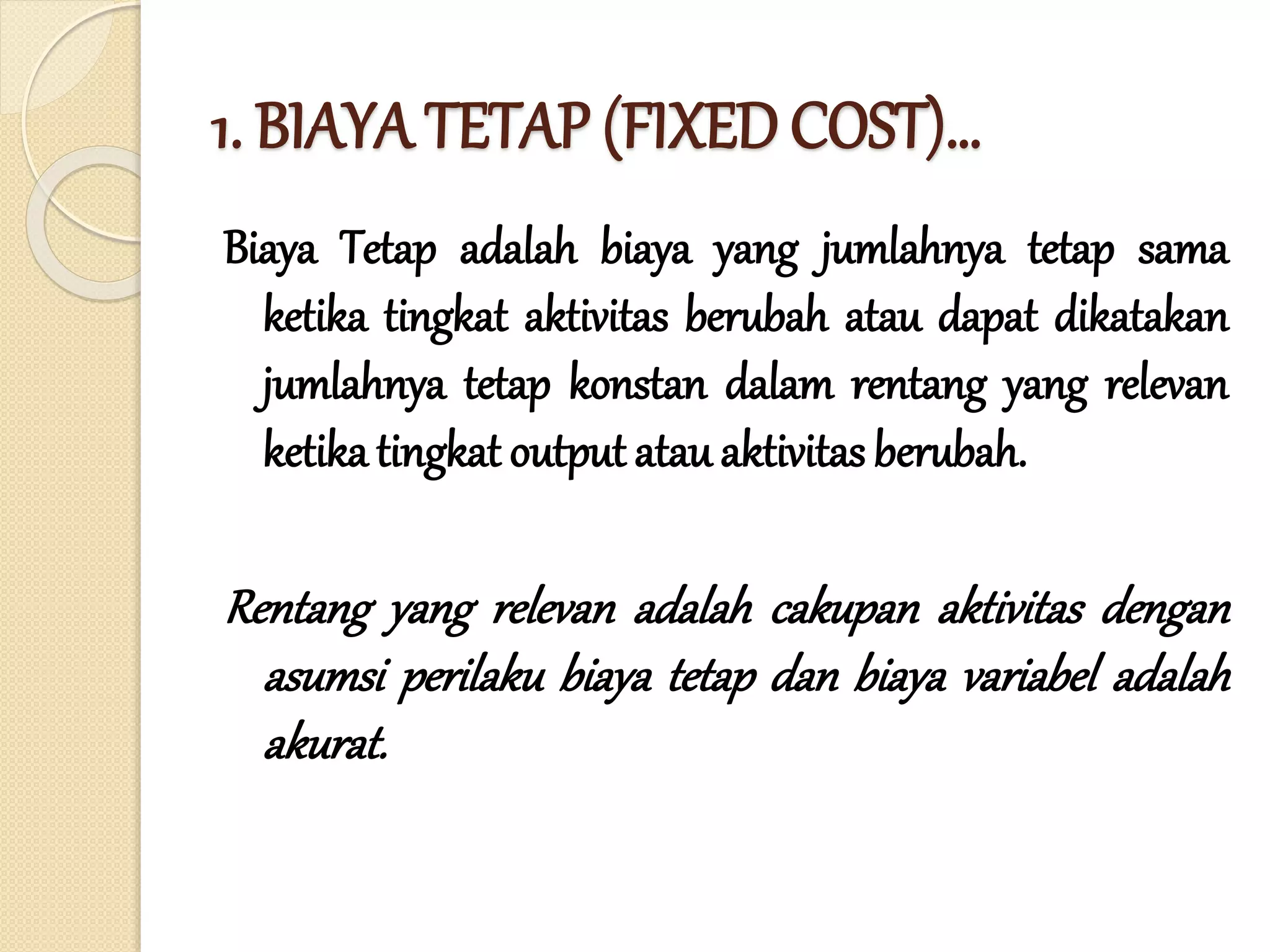 1. BIAYA TETAP (FIXED COST)…
Biaya Tetap adalah biaya yang jumlahnya tetap sama
ketika tingkat aktivitas berubah atau dapat dikatakan
jumlahnya tetap konstan dalam rentang yang relevan
ketika tingkat output atau aktivitas berubah.
Rentang yang relevan adalah cakupan aktivitas dengan
asumsi perilaku biaya tetap dan biaya variabel adalah
akurat.
 