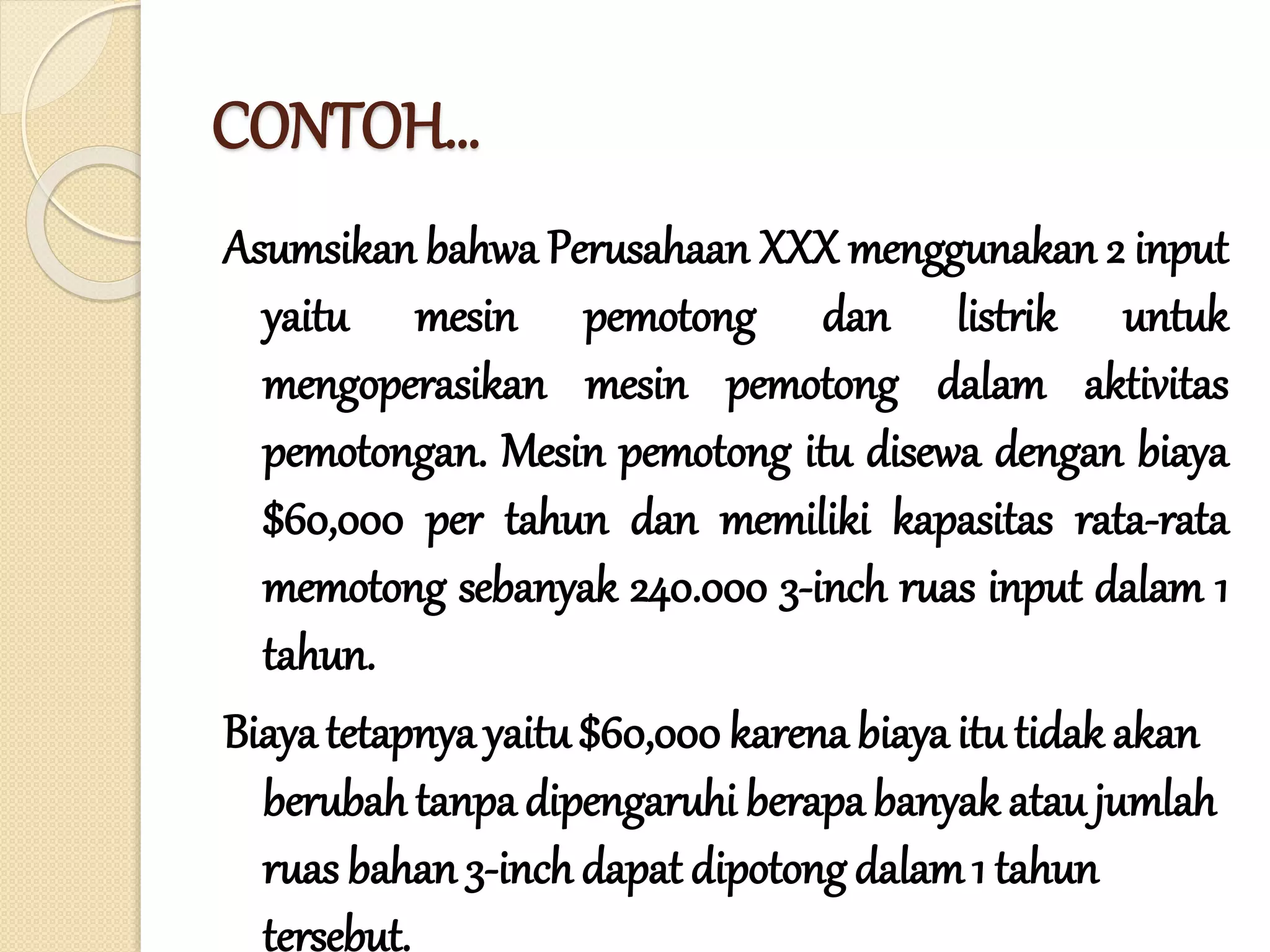 CONTOH…
Asumsikan bahwa Perusahaan XXX menggunakan 2 input
yaitu mesin pemotong dan listrik untuk
mengoperasikan mesin pemotong dalam aktivitas
pemotongan. Mesin pemotong itu disewa dengan biaya
$60,000 per tahun dan memiliki kapasitas rata-rata
memotong sebanyak 240.000 3-inch ruas input dalam 1
tahun.
Biaya tetapnya yaitu$60,000 karena biaya itu tidak akan
berubah tanpa dipengaruhi berapa banyak ataujumlah
ruas bahan 3-inch dapat dipotong dalam1 tahun
tersebut.
 