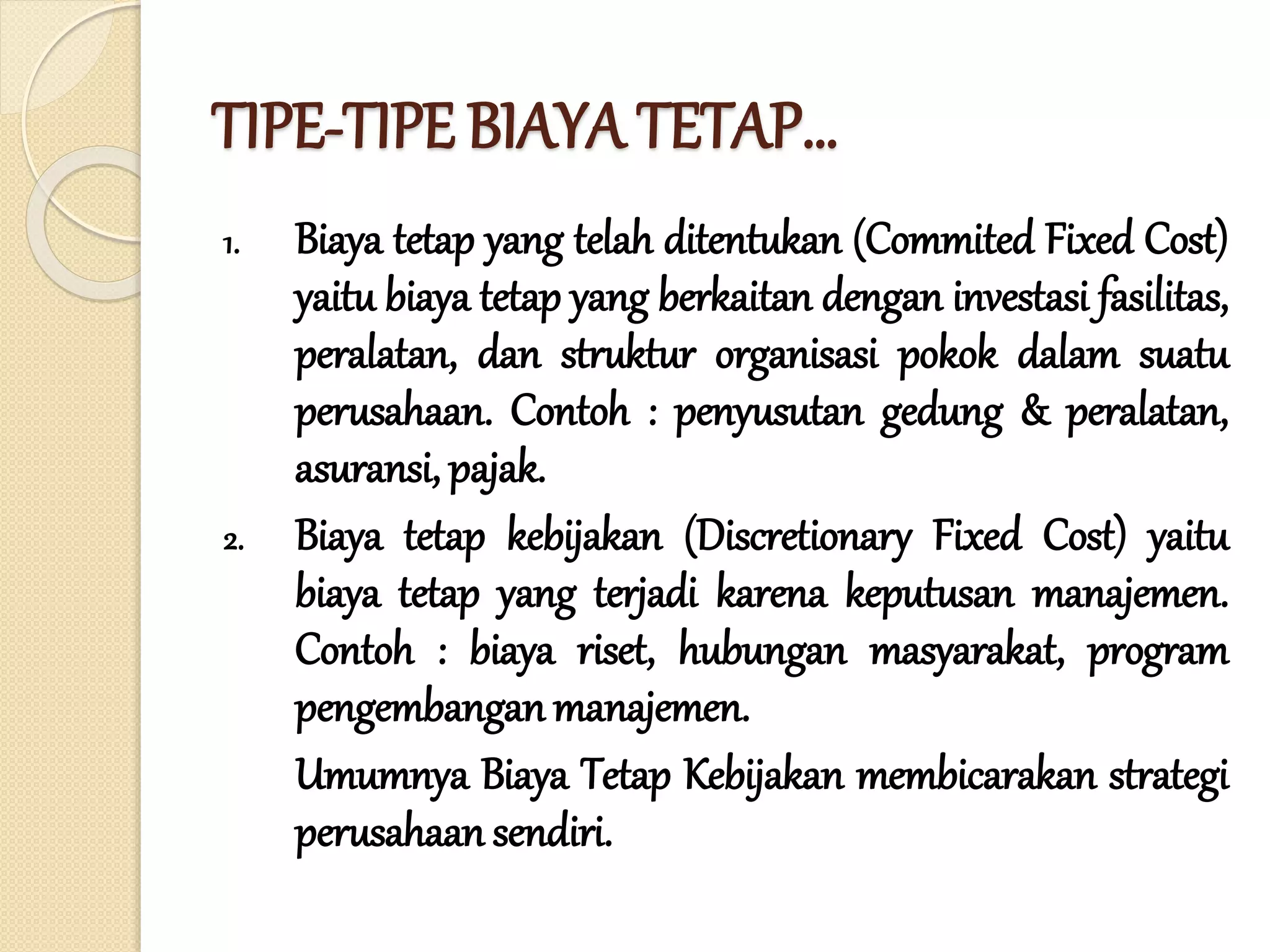 TIPE-TIPE BIAYA TETAP…
1. Biaya tetap yang telah ditentukan (Commited Fixed Cost)
yaitu biaya tetap yang berkaitan dengan investasi fasilitas,
peralatan, dan struktur organisasi pokok dalam suatu
perusahaan. Contoh : penyusutan gedung & peralatan,
asuransi, pajak.
2. Biaya tetap kebijakan (Discretionary Fixed Cost) yaitu
biaya tetap yang terjadi karena keputusan manajemen.
Contoh : biaya riset, hubungan masyarakat, program
pengembanganmanajemen.
Umumnya Biaya Tetap Kebijakan membicarakan strategi
perusahaan sendiri.
 