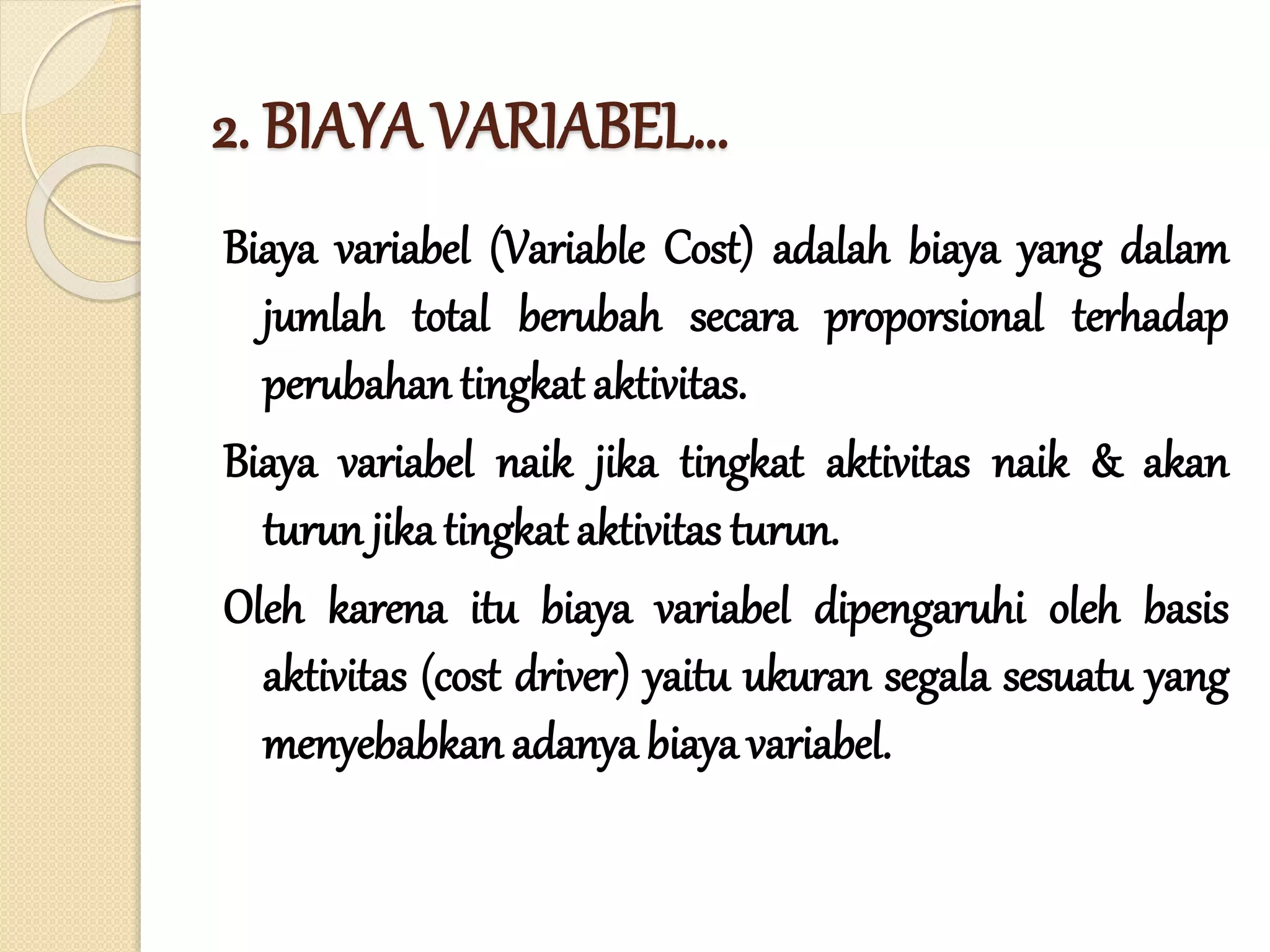 2. BIAYA VARIABEL…
Biaya variabel (Variable Cost) adalah biaya yang dalam
jumlah total berubah secara proporsional terhadap
perubahan tingkat aktivitas.
Biaya variabel naik jika tingkat aktivitas naik & akan
turun jika tingkat aktivitas turun.
Oleh karena itu biaya variabel dipengaruhi oleh basis
aktivitas (cost driver) yaitu ukuran segala sesuatu yang
menyebabkan adanya biaya variabel.
 