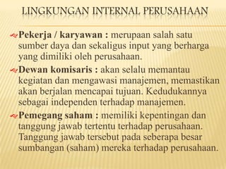LINGKUNGAN INTERNAL PERUSAHAAN
 Pekerja

/ karyawan : merupaan salah satu
sumber daya dan sekaligus input yang berharga
yang dimiliki oleh perusahaan.
 Dewan komisaris : akan selalu memantau
kegiatan dan mengawasi manajemen, memastikan
akan berjalan mencapai tujuan. Kedudukannya
sebagai independen terhadap manajemen.
 Pemegang saham : memiliki kepentingan dan
tanggung jawab tertentu terhadap perusahaan.
Tanggung jawab tersebut pada seberapa besar
sumbangan (saham) mereka terhadap perusahaan.

 
