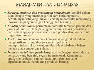 MANAJEMEN DAN GLOBALISASI
 Strategi, struktur, dan persaingan perusahaan. kondisi dalam

suatu bangsa yang mempengaruhi cara kerja organisasi
berhubungan satu yang lainya. Persaingan domestic mendorong
inovasi dan pengembangan keunggulan bersaing.
 Kondisi permintaan. permintaan domestic terhadap produk dan
jasa suatu indistri. Bila pelanggan meminta maka perusahaan
harus menanggapi perusahaan dengan produk dan jasa bermutu
tinggi dan inovatif.
 Factor kondisi. komponen – komponen yang terkait dalam
menghasilkan barang dan jasa seperti pekerja
terampil, infrastruktur ekonomi, dan adanya bahan – bahan
mentah atau sumber daya alam.
 Industry terkait dan pendukung. adanya Negara atau industry
pemasok yang bersaing secara internasional. Kemampuan
untuk menyediakan sumber daya input dan jasa yang
diperlukan untuk mendukung produksi barang.

 
