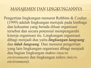 MANAJEMEN DAN LINGKUNGANNYA
Pengertian lingkungan menurut Robbins & Coulter
(1999) adalah lingkungan merujuk pada lembaga
dan kekuatan yang berada diluar organisasi
tersebut dan secara potensial mempengaruhi
kinerja organisasi itu. Lingkungan organisasi
dibagi menjadi dua yaitu lingkungan langsung
dan tidak langsung. Dan menurut pengertian
yang lain lingkungan organisasi dibagi menjadi
dua bagian lingkungan makro (macro
environment) dan lingkungan mikro (micro
environment).

 