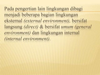 Pada pengertian lain lingkungan dibagi
menjadi beberapa bagian lingkungan
eksternal (external environment), bersifat
langsung (direct) & bersifat umum (general
environment) dan lingkungan internal
(internal environment).

 