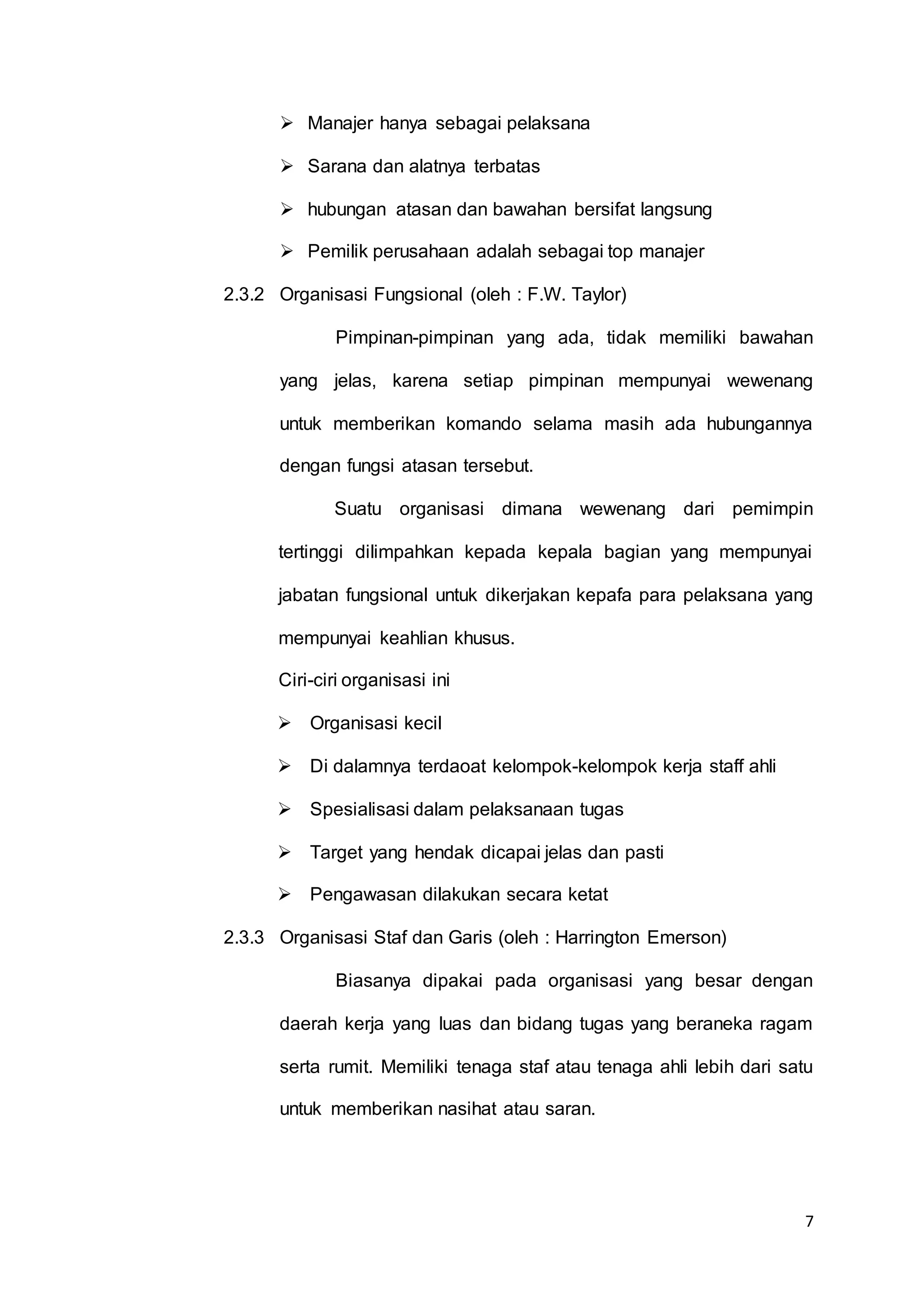 7
 Manajer hanya sebagai pelaksana
 Sarana dan alatnya terbatas
 hubungan atasan dan bawahan bersifat langsung
 Pemilik perusahaan adalah sebagai top manajer
2.3.2 Organisasi Fungsional (oleh : F.W. Taylor)
Pimpinan-pimpinan yang ada, tidak memiliki bawahan
yang jelas, karena setiap pimpinan mempunyai wewenang
untuk memberikan komando selama masih ada hubungannya
dengan fungsi atasan tersebut.
Suatu organisasi dimana wewenang dari pemimpin
tertinggi dilimpahkan kepada kepala bagian yang mempunyai
jabatan fungsional untuk dikerjakan kepafa para pelaksana yang
mempunyai keahlian khusus.
Ciri-ciri organisasi ini
 Organisasi kecil
 Di dalamnya terdaoat kelompok-kelompok kerja staff ahli
 Spesialisasi dalam pelaksanaan tugas
 Target yang hendak dicapai jelas dan pasti
 Pengawasan dilakukan secara ketat
2.3.3 Organisasi Staf dan Garis (oleh : Harrington Emerson)
Biasanya dipakai pada organisasi yang besar dengan
daerah kerja yang luas dan bidang tugas yang beraneka ragam
serta rumit. Memiliki tenaga staf atau tenaga ahli lebih dari satu
untuk memberikan nasihat atau saran.
 