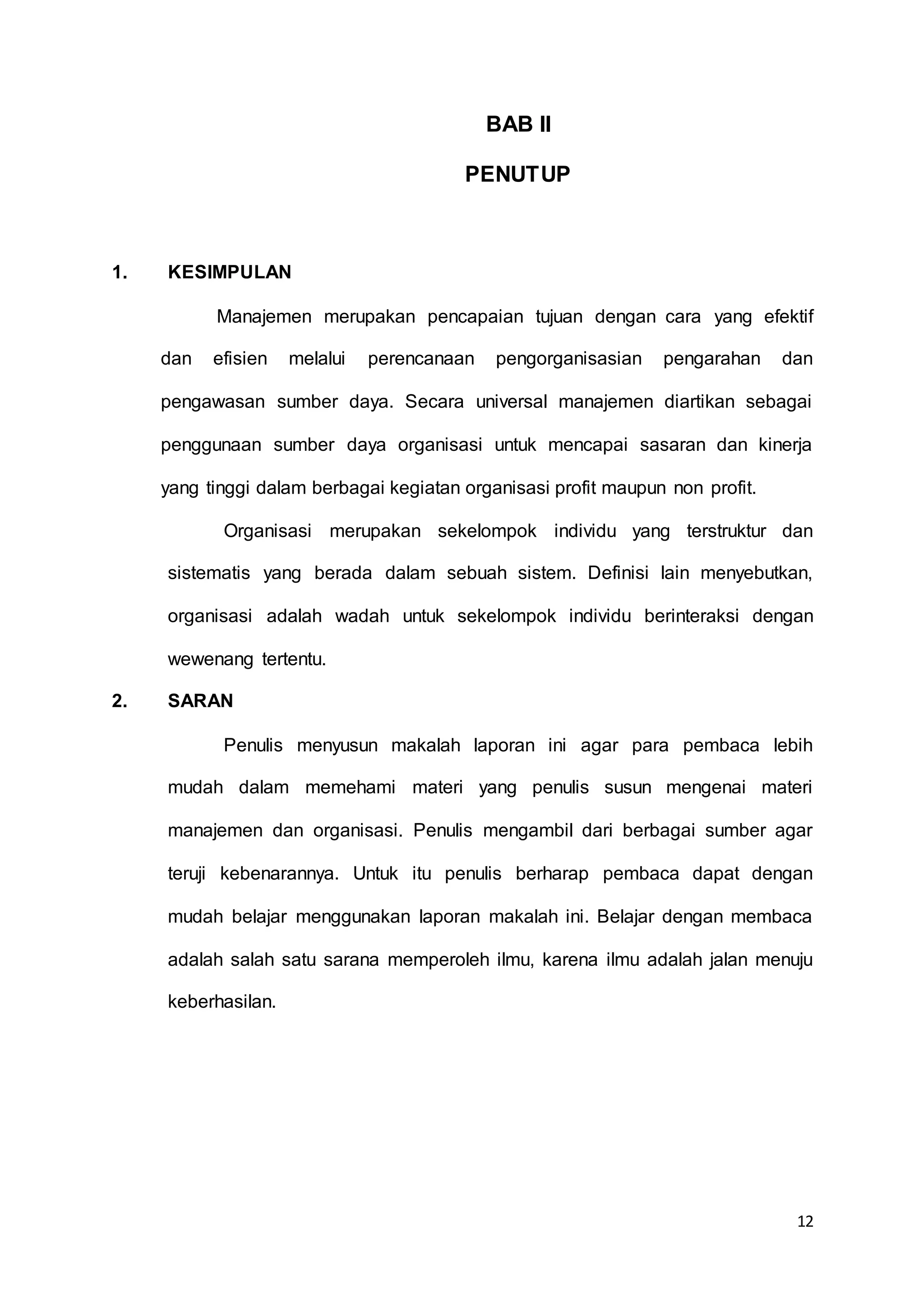 12
BAB II
PENUTUP
1. KESIMPULAN
Manajemen merupakan pencapaian tujuan dengan cara yang efektif
dan efisien melalui perencanaan pengorganisasian pengarahan dan
pengawasan sumber daya. Secara universal manajemen diartikan sebagai
penggunaan sumber daya organisasi untuk mencapai sasaran dan kinerja
yang tinggi dalam berbagai kegiatan organisasi profit maupun non profit.
Organisasi merupakan sekelompok individu yang terstruktur dan
sistematis yang berada dalam sebuah sistem. Definisi lain menyebutkan,
organisasi adalah wadah untuk sekelompok individu berinteraksi dengan
wewenang tertentu.
2. SARAN
Penulis menyusun makalah laporan ini agar para pembaca lebih
mudah dalam memehami materi yang penulis susun mengenai materi
manajemen dan organisasi. Penulis mengambil dari berbagai sumber agar
teruji kebenarannya. Untuk itu penulis berharap pembaca dapat dengan
mudah belajar menggunakan laporan makalah ini. Belajar dengan membaca
adalah salah satu sarana memperoleh ilmu, karena ilmu adalah jalan menuju
keberhasilan.
 