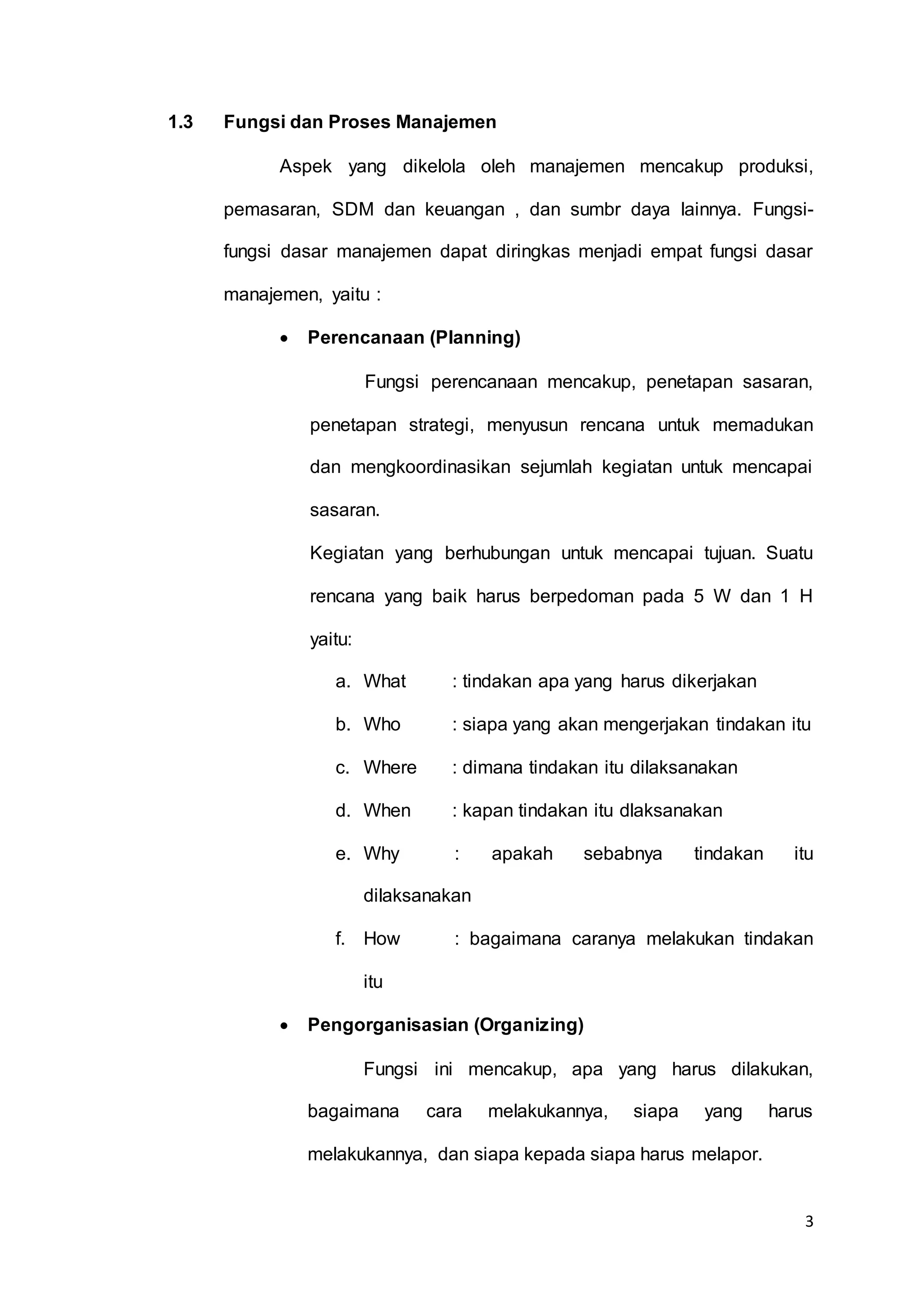 3
1.3 Fungsi dan Proses Manajemen
Aspek yang dikelola oleh manajemen mencakup produksi,
pemasaran, SDM dan keuangan , dan sumbr daya lainnya. Fungsi-
fungsi dasar manajemen dapat diringkas menjadi empat fungsi dasar
manajemen, yaitu :
 Perencanaan (Planning)
Fungsi perencanaan mencakup, penetapan sasaran,
penetapan strategi, menyusun rencana untuk memadukan
dan mengkoordinasikan sejumlah kegiatan untuk mencapai
sasaran.
Kegiatan yang berhubungan untuk mencapai tujuan. Suatu
rencana yang baik harus berpedoman pada 5 W dan 1 H
yaitu:
a. What : tindakan apa yang harus dikerjakan
b. Who : siapa yang akan mengerjakan tindakan itu
c. Where : dimana tindakan itu dilaksanakan
d. When : kapan tindakan itu dlaksanakan
e. Why : apakah sebabnya tindakan itu
dilaksanakan
f. How : bagaimana caranya melakukan tindakan
itu
 Pengorganisasian (Organizing)
Fungsi ini mencakup, apa yang harus dilakukan,
bagaimana cara melakukannya, siapa yang harus
melakukannya, dan siapa kepada siapa harus melapor.
 