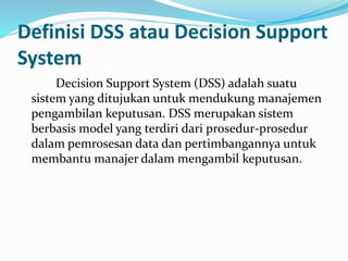 Definisi DSS atau Decision Support
System
Decision Support System (DSS) adalah suatu
sistem yang ditujukan untuk mendukung manajemen
pengambilan keputusan. DSS merupakan sistem
berbasis model yang terdiri dari prosedur-prosedur
dalam pemrosesan data dan pertimbangannya untuk
membantu manajer dalam mengambil keputusan.
 