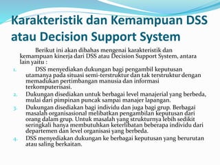 Karakteristik dan Kemampuan DSS
atau Decision Support System
Berikut ini akan dibahas mengenai karakteristik dan
kemampuan kinerja dari DSS atau Decision Support System, antara
lain yaitu :
1. DSS menyediakan dukungan bagi pengambil keputusan
utamanya pada situasi semi-terstruktur dan tak terstruktur dengan
memadukan pertimbangan manusia dan informasi
terkomputerisasi.
2. Dukungan disediakan untuk berbagai level manajerial yang berbeda,
mulai dari pimpinan puncak sampai manajer lapangan.
3. Dukungan disediakan bagi individu dan juga bagi grup. Berbagai
masalah organisasional melibatkan pengambilan keputusan dari
orang dalam grup. Untuk masalah yang strukturnya lebih sedikit
seringkali hanya membutuhkan keterlibatan beberapa individu dari
departemen dan level organisasi yang berbeda.
4. DSS menyediakan dukungan ke berbagai keputusan yang berurutan
atau saling berkaitan.
 