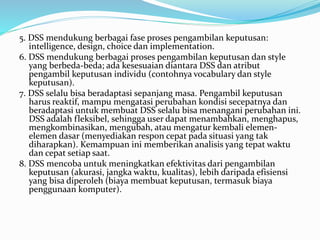 5. DSS mendukung berbagai fase proses pengambilan keputusan:
intelligence, design, choice dan implementation.
6. DSS mendukung berbagai proses pengambilan keputusan dan style
yang berbeda-beda; ada kesesuaian diantara DSS dan atribut
pengambil keputusan individu (contohnya vocabulary dan style
keputusan).
7. DSS selalu bisa beradaptasi sepanjang masa. Pengambil keputusan
harus reaktif, mampu mengatasi perubahan kondisi secepatnya dan
beradaptasi untuk membuat DSS selalu bisa menangani perubahan ini.
DSS adalah fleksibel, sehingga user dapat menambahkan, menghapus,
mengkombinasikan, mengubah, atau mengatur kembali elemen-
elemen dasar (menyediakan respon cepat pada situasi yang tak
diharapkan). Kemampuan ini memberikan analisis yang tepat waktu
dan cepat setiap saat.
8. DSS mencoba untuk meningkatkan efektivitas dari pengambilan
keputusan (akurasi, jangka waktu, kualitas), lebih daripada efisiensi
yang bisa diperoleh (biaya membuat keputusan, termasuk biaya
penggunaan komputer).
 