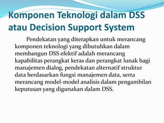 Komponen Teknologi dalam DSS
atau Decision Support System
Pendekatan yang diterapkan untuk merancang
komponen teknologi yang dibutuhkan dalam
membangun DSS efektif adalah merancang
kapabilitas perangkat keras dan perangkat lunak bagi
manajemen dialog, pendekatan alternatif struktur
data berdasarkan fungsi manajemen data, serta
merancang model-model analisis dalam pengambilan
keputusan yang digunakan dalam DSS.
 