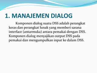 1. MANAJEMEN DIALOG
Komponen dialog suatu DSS adalah perangkat
keras dan perangkat lunak yang memberi sarana
interface (antarmuka) antara pemakai dengan DSS.
Komponen dialog menyajikan output DSS pada
pemakai dan mengumpulkan input ke dalam DSS.
 