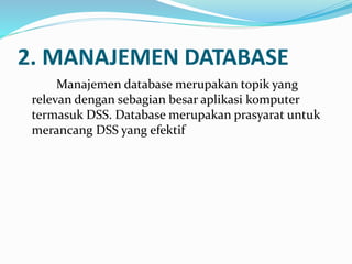2. MANAJEMEN DATABASE
Manajemen database merupakan topik yang
relevan dengan sebagian besar aplikasi komputer
termasuk DSS. Database merupakan prasyarat untuk
merancang DSS yang efektif
 