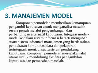 3. MANAJEMEN MODEL
Komponen pemodelan memberikan kemampuan
pengambil keputusan untuk menganalisa masalah
secara penuh melalui pengembangan dan
perbandingan alternatif keputusan. Integrasi model-
model ke dalam sistem informasi berarti mengubah
suatu sistem informasi manajemen yang berdasarkan
pendekatan komunikasi data dan pelaporan
terintegrasi, menjadi suatu sistem pendukung
keputusan. Komponen pemodelan merupakan alat
utama untuk mendukung aktifitas pengambilan
keputusan dan pemecahan masalah.
 