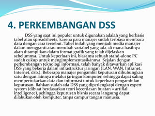 4. PERKEMBANGAN DSS
DSS yang saat ini populer untuk digunakan adalah yang berbasis
tabel atau spreadsheets, karena para manajer sudah terbiasa membaca
data dengan cara tersebut. Tabel inilah yang menjadi media manajer
dalam mengganti atau merubah variabel yang ada, di mana hasilnya
akan ditampilkan dalam format grafik yang telah dijelaskan
sebelumnya. Untuk keperluan ini, biasanya sebuah stand-alone PC
sudah cukup untuk mengimplementasikannya. Sejalan dengan
perkembangan teknologi informasi, telah banyak ditawarkan aplikasi
DSS yang bekerja dalam infrastruktur jaringan (LAN, WAN, Intranet,
Internet, dsb.). Beberapa manajer pengambil keputusan dihubungkan
satu dengan lainnya melalui jaringan komputer, sehingga dapat saling
mempertukarkan data dan informasi untuk keperluan pengambilan
keputusan. Bahkan sudah ada DSS yang diperlengkapi dengan expert
system (dibuat berdasarkan teori kecerdasan buatan = artifial
intelligence), sehingga keputusan bisnis secara langsung dapat
dilakukan oleh komputer, tanpa campur tangan manusia.
 