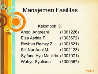 Free Powerpoint Templates
Page 1
Manajemen Fasilitas
Kelompok 3:
Anggi Angreani (1301226)
Elsa Asrida F. (1303672)
Reyhan Ramzy Z (1301621)
Siti Nur Aeni M. (1302123)
Syifana Ayu Maulida (1301071)
Wahyu Syofiana (1300567)
 