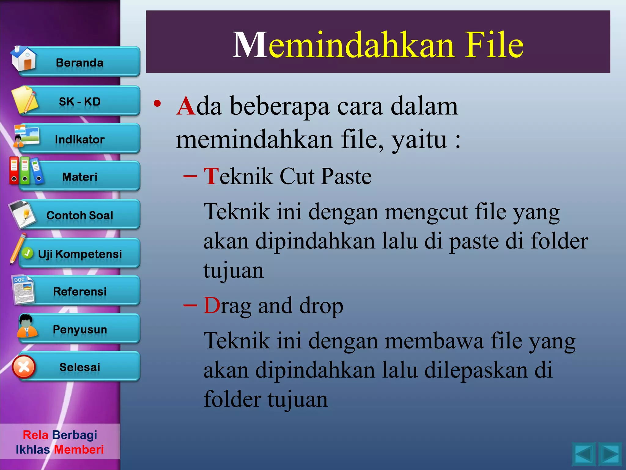 Memindahkan File
                 • Ada beberapa cara dalam
                   memindahkan file, yaitu :
                   – Teknik Cut Paste
                     Teknik ini dengan mengcut file yang
                     akan dipindahkan lalu di paste di folder
                     tujuan
                   – Drag and drop
                     Teknik ini dengan membawa file yang
                     akan dipindahkan lalu dilepaskan di
                     folder tujuan
  Rela Berbagi
Ikhlas Memberi
 