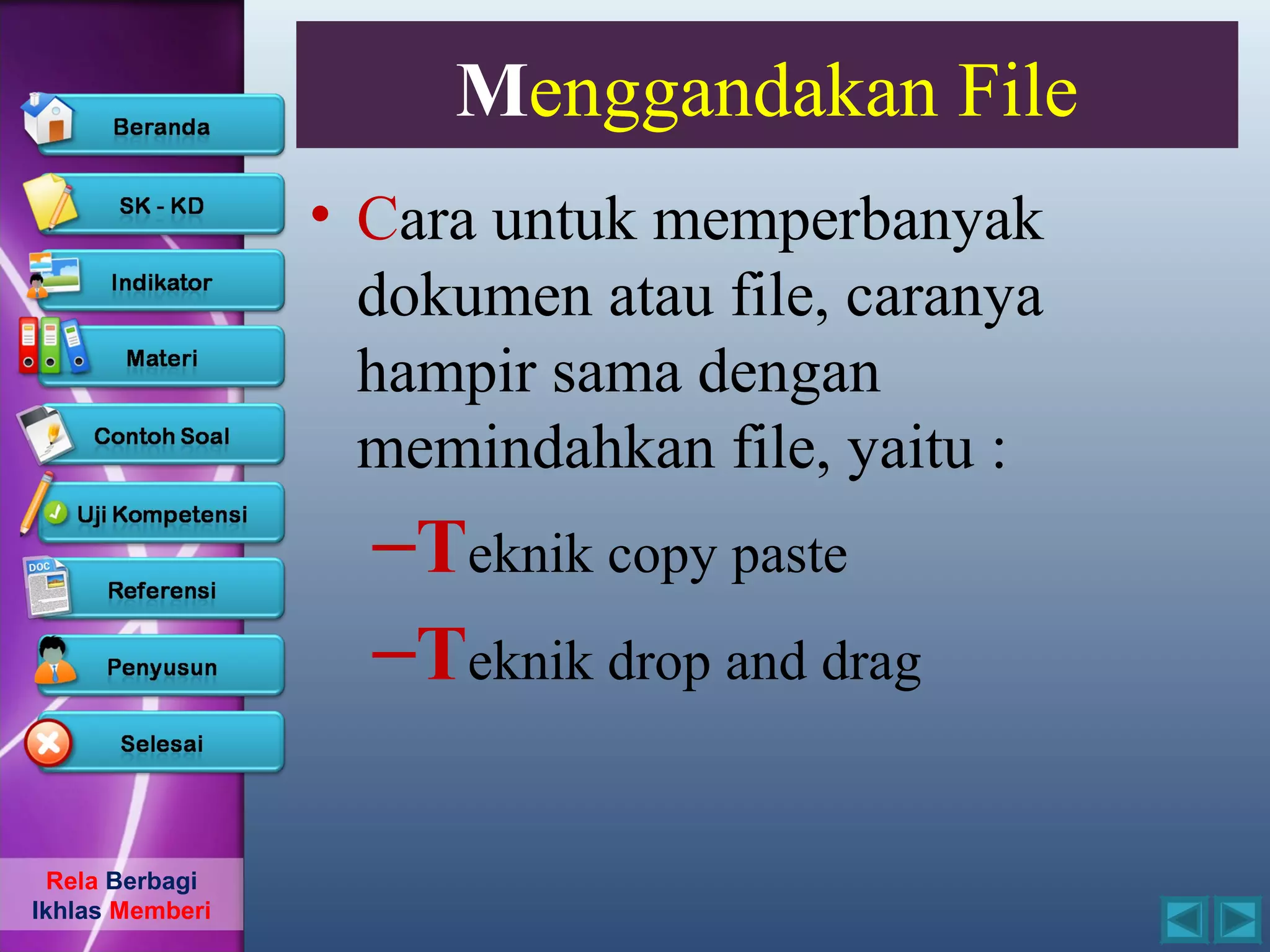 Menggandakan File
                 • Cara untuk memperbanyak
                   dokumen atau file, caranya
                   hampir sama dengan
                   memindahkan file, yaitu :
                   –Teknik copy paste
                   –Teknik drop and drag

  Rela Berbagi
Ikhlas Memberi
 