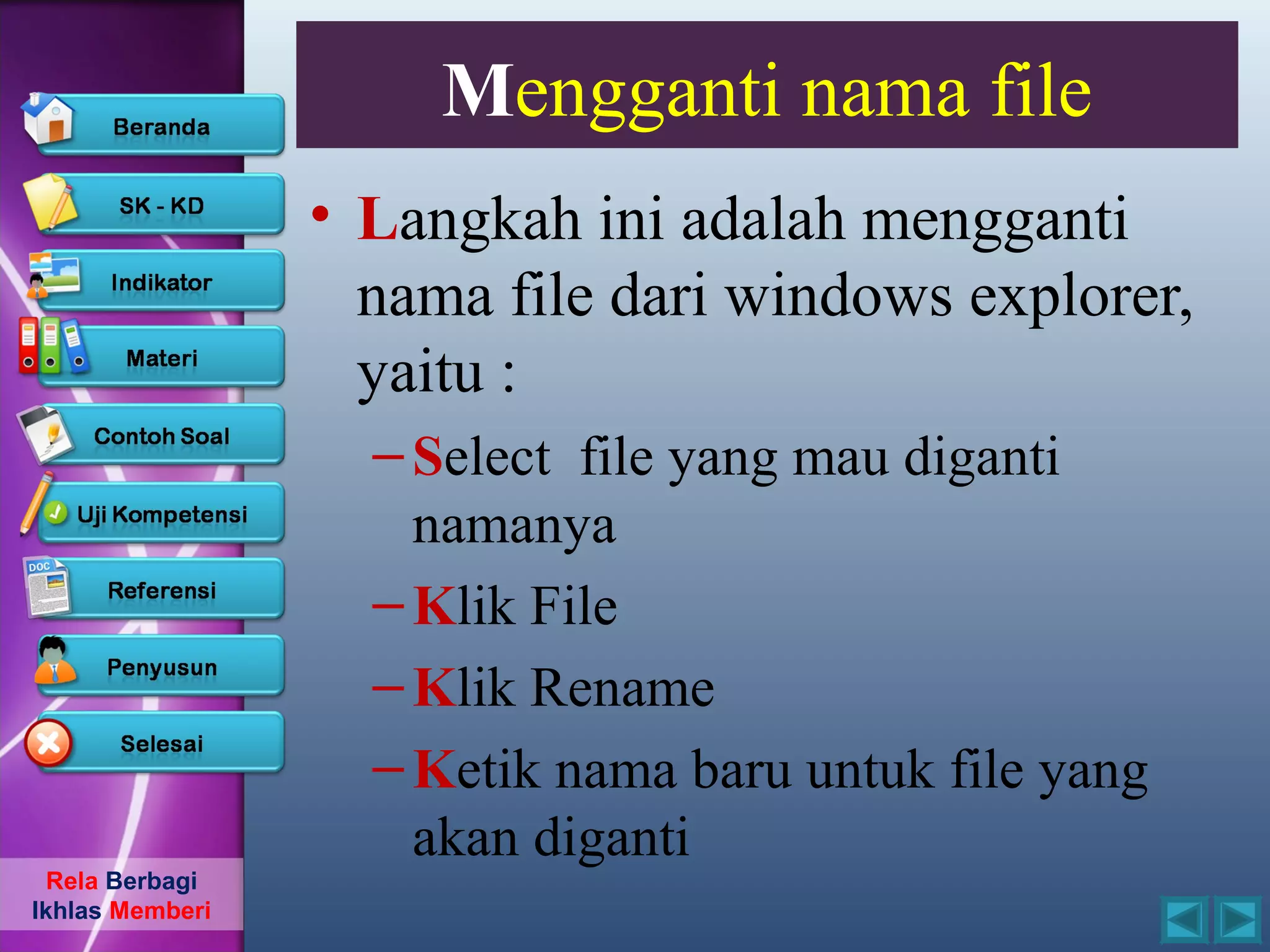 Mengganti nama file
                 • Langkah ini adalah mengganti
                   nama file dari windows explorer,
                   yaitu :
                   – Select file yang mau diganti
                     namanya
                   – Klik File
                   – Klik Rename
                   – Ketik nama baru untuk file yang
                     akan diganti
  Rela Berbagi
Ikhlas Memberi
 