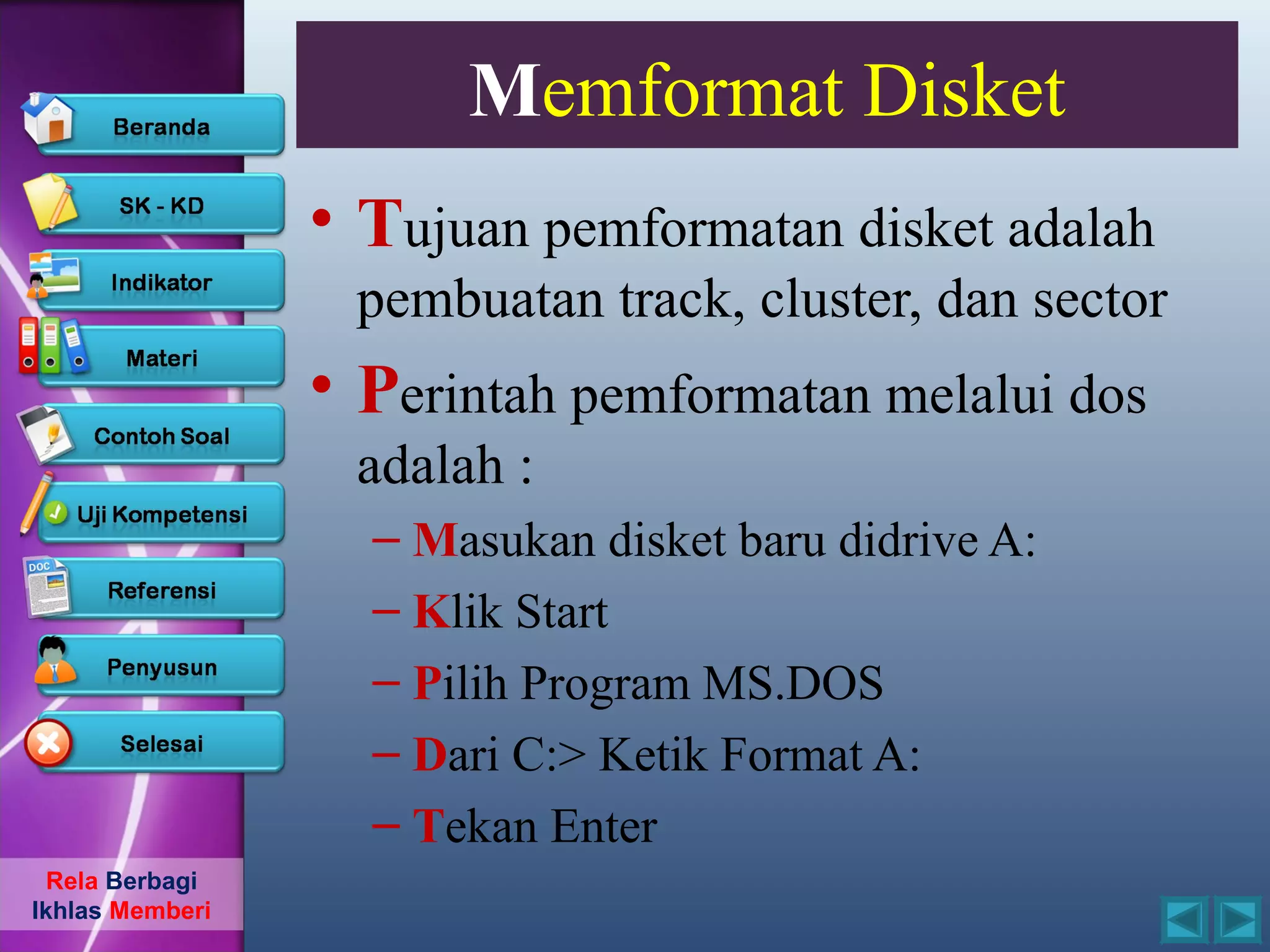 Memformat Disket
                 • Tujuan pemformatan disket adalah
                  pembuatan track, cluster, dan sector
                 • Perintah pemformatan melalui dos
                  adalah :
                   – Masukan disket baru didrive A:
                   – Klik Start
                   – Pilih Program MS.DOS
                   – Dari C:> Ketik Format A:
                   – Tekan Enter
  Rela Berbagi
Ikhlas Memberi
 
