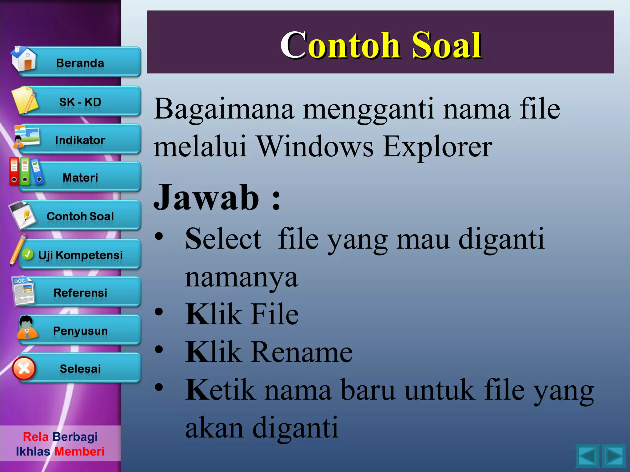 Contoh Soal
                 Bagaimana mengganti nama file
                 melalui Windows Explorer
                 Jawab :
                 • Select file yang mau diganti
                   namanya
                 • Klik File
                 • Klik Rename
                 • Ketik nama baru untuk file yang
  Rela Berbagi     akan diganti
Ikhlas Memberi
 