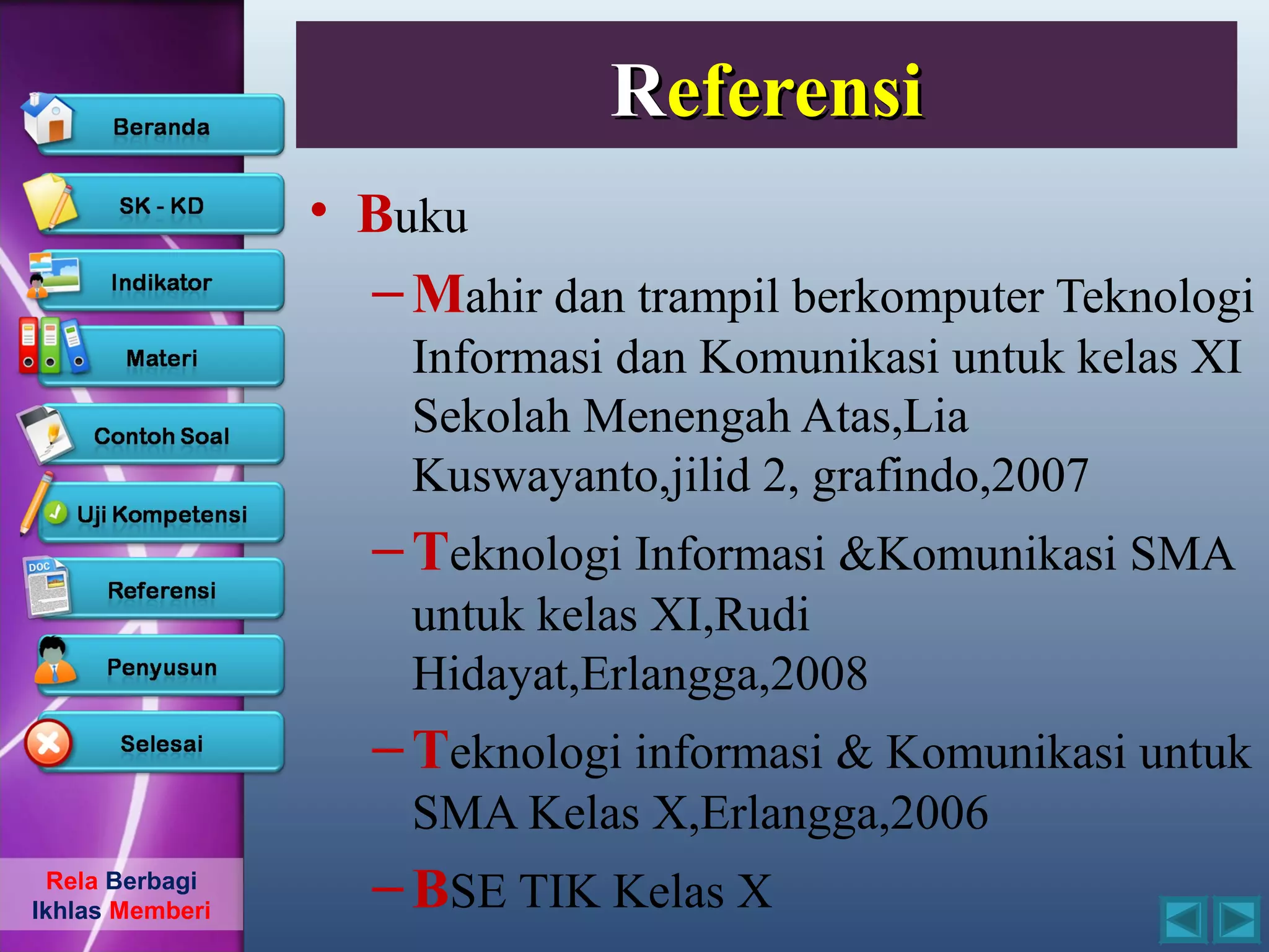 Referensi
                 • Buku
                   – Mahir dan trampil berkomputer Teknologi
                     Informasi dan Komunikasi untuk kelas XI
                     Sekolah Menengah Atas,Lia
                     Kuswayanto,jilid 2, grafindo,2007
                   – Teknologi Informasi &Komunikasi SMA
                     untuk kelas XI,Rudi
                     Hidayat,Erlangga,2008
                   – Teknologi informasi & Komunikasi untuk
                     SMA Kelas X,Erlangga,2006
  Rela Berbagi
Ikhlas Memberi
                   – BSE TIK Kelas X
 