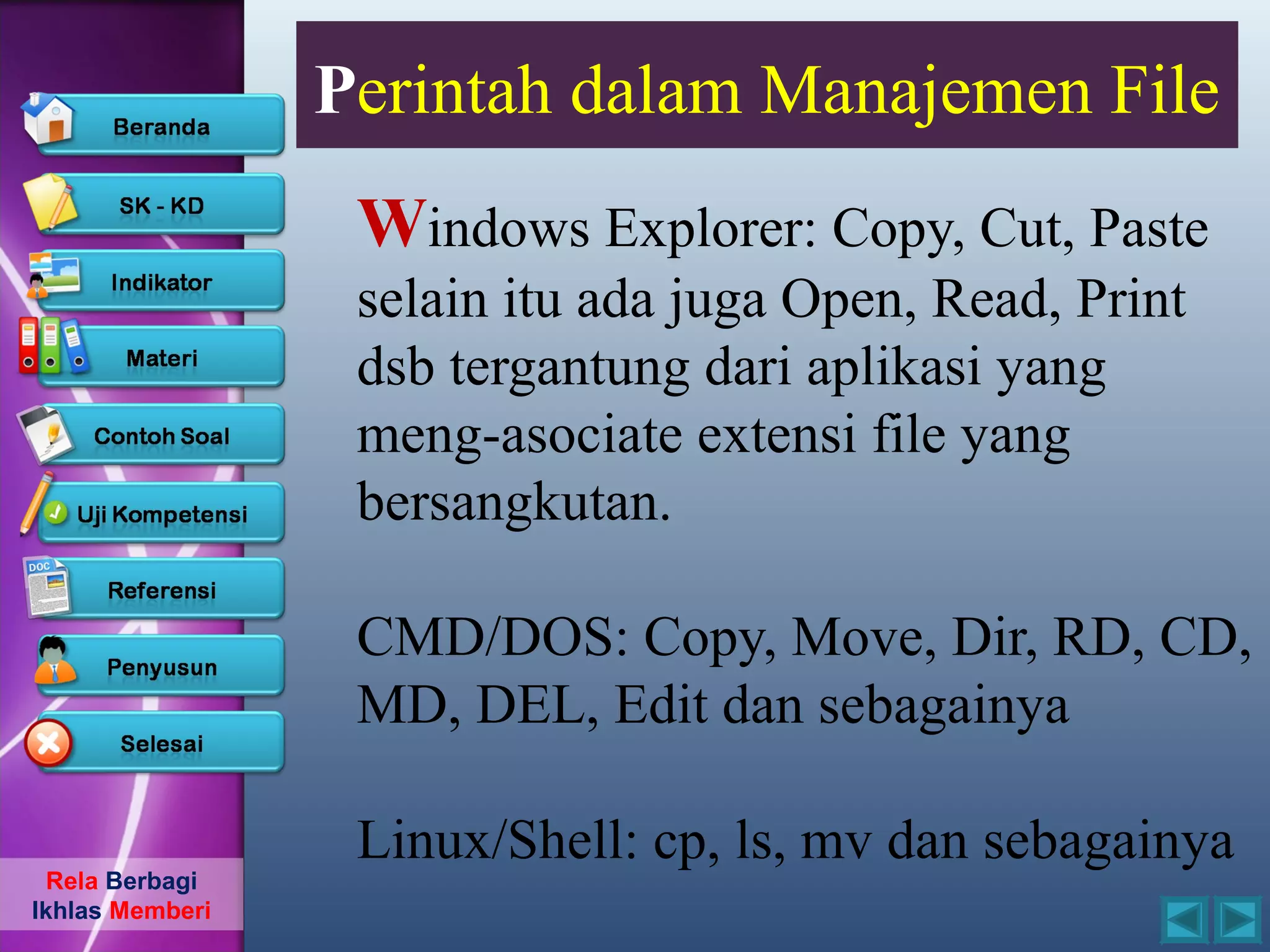 Perintah dalam Manajemen File
                  Windows Explorer: Copy, Cut, Paste
                  selain itu ada juga Open, Read, Print
                  dsb tergantung dari aplikasi yang
                  meng-asociate extensi file yang
                  bersangkutan.

                  CMD/DOS: Copy, Move, Dir, RD, CD,
                  MD, DEL, Edit dan sebagainya

                  Linux/Shell: cp, ls, mv dan sebagainya
  Rela Berbagi
Ikhlas Memberi
 