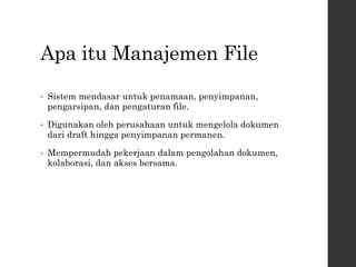 Apa itu Manajemen File
• Sistem mendasar untuk penamaan, penyimpanan,
pengarsipan, dan pengaturan file.
• Digunakan oleh perusahaan untuk mengelola dokumen
dari draft hingga penyimpanan permanen.
• Mempermudah pekerjaan dalam pengolahan dokumen,
kolaborasi, dan akses bersama.
 