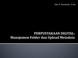 PERPUSTAKAAN DIGITAL:
Manajemen Folder dan Upload Metadata
Vika A. Kovariansi, S.Sos
 