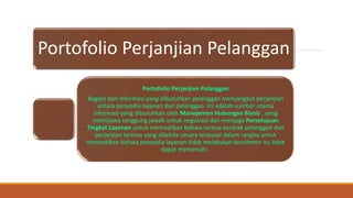 Portofolio Perjanjian Pelanggan
Portofolio Perjanjian Pelanggan
Bagian dari informasi yang dibutuhkan pelanggan menyangkut perjanjian
antara penyedia layanan dan pelanggan. Ini adalah sumber utama
informasi yang dibutuhkan oleh Manejemen Hubungan Bisnis , yang
membawa tanggung jawab untuk negosiasi dan menjaga Persetujuan
Tingkat Layanan untuk memastikan bahwa semua kontrak pelanggan dan
perjanjian lainnya yang dikelola secara terpusat dalam rangka untuk
memastikan bahwa penyedia layanan tidak melakukan komitmen itu tidak
dapat memenuhi .
 