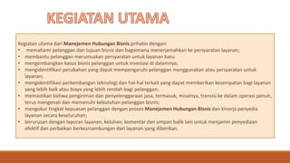Kegiatan utama dari Manejemen Hubungan Bisnis prihatin dengan:
• memahami pelanggan dan tujuan bisnis dan bagaimana menerjemahkan ke persyaratan layanan;
• membantu pelanggan merumuskan persyaratan untuk layanan baru
• mengembangkan kasus bisnis pelanggan untuk investasi di dalamnya;
• mengidentifikasi perubahan yang dapat mempengaruhi pelanggan menggunakan atau persyaratan untuk
layanan;
• mengidentifikasi perkembangan teknologi dan hal-hal terkait yang dapat memberikan kesempatan bagi layanan
yang lebih baik atau biaya yang lebih rendah bagi pelanggan;
• memastikan bahwa pengiriman dan penyelenggaraan jasa, termasuk, misalnya, transisi ke dalam operasi penuh,
terus mengenali dan memenuhi kebutuhan pelanggan bisnis;
• mengukur tingkat kepuasan pelanggan dengan proses Manejemen Hubungan Bisnis dan kinerja penyedia
layanan secara keseluruhan;
• berurusan dengan laporan layanan, keluhan, komentar dan umpan balik lain untuk menjamin penyediaan
efektif dan perbaikan berkesinambungan dari layanan yang diberikan.
 