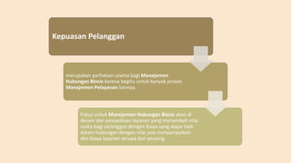 Kepuasan Pelanggan
merupakan perhatian utama bagi Manejemen
Hubungan Bisnis karena begitu untuk banyak proses
Manajemen Pelayanan lainnya.
Fokus untuk Manejemen Hubungan Bisnis akan di
desain dan penyediaan layanan yang menambah nilai
nyata bagi pelanggan dengan biaya yang wajar baik
dalam hubungan dengan nilai jasa menyampaikan
dan biaya layanan serupa dari pesaing.
 