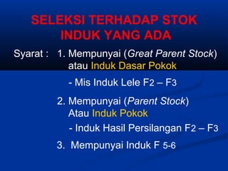 SELEKSI TERHADAP STOK
INDUK YANG ADA
Syarat : 1. Mempunyai (Great Parent Stock)
atau Induk Dasar Pokok
- Mis Induk Lele F2 – F3
2. Mempunyai (Parent Stock)
Atau Induk Pokok
- Induk Hasil Persilangan F2 – F3
3. Mempunyai Induk F 5-6
 