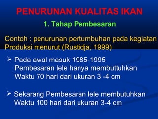  Pada awal masuk 1985-1995
Pembesaran lele hanya membuttuhkan
Waktu 70 hari dari ukuran 3 -4 cm
 Sekarang Pembesaran lele membutuhkan
Waktu 100 hari dari ukuran 3-4 cm
Contoh : penurunan pertumbuhan pada kegiatan
Produksi menurut (Rustidja, 1999)
PENURUNAN KUALITAS IKAN
1. Tahap Pembesaran
 