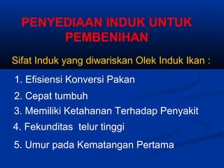 PENYEDIAAN INDUK UNTUK
PEMBENIHAN
Sifat Induk yang diwariskan Olek Induk Ikan :
1. Efisiensi Konversi Pakan
2. Cepat tumbuh
3. Memiliki Ketahanan Terhadap Penyakit
4. Fekunditas telur tinggi
5. Umur pada Kematangan Pertama
 