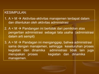 KESIMPULAN:
1. A > M  Akitivitas-aktivitas manajemen terdapat dalam
   dan ditentukan oleh aktivitas administrasi
2. A < M  Pandangan ini bertolak dari pemikiran atas
   pengertian administrasi sebagai tata usaha (administrasi
   dalam arti sempit)
3. A = M  Pandagan ini menganggap, bahwa administrasi
   sama dengan manajemen, sehingga keseluruhan proses
   kegiatan dan dinamika administrasi tidak lain juga
   merupakan proses        kegiatan dan dinamika
   manajemen.
 