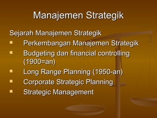 Manajemen Strategik
Sejarah Manajemen Strategik
   Perkembangan Manajemen Strategik
   Budgeting dan financial controlling
    (1900=an)
   Long Range Planning (1950-an)
   Corporate Strategic Planning
   Strategic Management
 