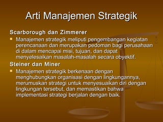 Arti Manajemen Strategik
Scarborough dan Zimmerer
 Manajemen strategik meliputi pengembangan kegiatan
  perencanaan dan merupakan pedoman bagi perusahaan
  di dalam mencapai misi, tujuan, dan dapat
  menyelesaikan masalah-masalah secara obyektif.
Steiner dan Miner
 Manajemen strategik berkenaan dengan
  menghubungkan organisasi dengan lingkungannya,
  merumuskan strategi untuk menyesuaikan diri dengan
  lingkungan tersebut, dan memastikan bahwa
  implementasi strategi berjalan dengan baik.
 