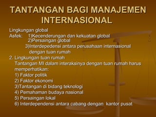 TANTANGAN BAGI MANAJEMEN
     INTERNASIONAL
Lingkungan global
Asfek: 1)Kecenderungan dan kekuatan global
          2)Persaingan global
         3)Interdepedensi antara perusahaan internasional
           dengan tuan rumah
2. Lingkungan tuan rumah
   Tantangan MI dalam interaksinya dengan tuan rumah harus
   memperhatikan:
   1) Faktor politik
   2) Faktor ekonomi
   3)Tantangan di bidang teknologi
   4) Pemahaman budaya nasional
   5) Persaingan lokal
   6) Interdependensi antara cabang dengan kantor pusat
 