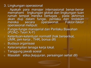 3. Lingkungan operasional
     Apakah para manajer internasional benar-benar
   memahami lingkungan global dan lingkungan tuan
   rumah tempat mereka bertugas , pada akhirnya
   akan diuji dalam fungsi, perilaku dan tindakan
   mereka     secara     operasional.     Faktor-faktor
   operasional meliputi:
1. Fungsi-fungsi manajerial dan Perilaku Bawahan
   (POAC- Teori X-Y)
2. Ketentuan-ketentuan normatif (hak berserikat,
   UMR, jam kerja , THR, bonus dll)
3. Budaya organisasi
4. Keterampilan tenaga kerja lokal.
5. Tanggung jawab sosial
6. Masalah etika.(kejujuran, persaingan sehat dll)
 