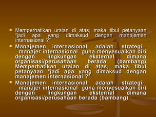    Memperhatikan uraian di atas, maka tibul petanyaan
    “jadi apa yang dimaksud dengan manajemen
    internasional ?”
   Manajemen internasional        adalah    strategi
      manajer internasional guna menyesuaikan diri
    dengan         lingkungan   eksternal      dimana
    organisasi/perusahaan       berada     (bambang)
    Memperhatikan uraian di atas, maka tibul
    petanyaan “jadi apa yang dimaksud dengan
    manajemen internasional ?”
   Manajemen internasional        adalah    strategi
      manajer internasional guna menyesuaikan diri
    dengan         lingkungan   eksternal      dimana
    organisasi/perusahaan berada (bambang)
 
