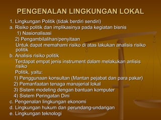 PENGENALAN LINGKUNGAN LOKAL
1. Lingkungan Politik (tidak berdiri sendiri)
a. Risiko politik dan implikasinya pada kegiatan bisnis
    1) Nasionalisasi
   2) Pengambilalihan/penyitaan
   Untuk dapat memahami risiko di atas lakukan analisis risiko
   politik
b. Analisis risiko politik
   Terdapat empat jenis instrument dalam melakukan anlisis
   risiko
   Politik, yaitu:
  1) Penggunaan konsultan (Mantan pejabat dan para pakar)
  2) Pemanfaatan tenaga manajerial lokal
  3) Sistem modeling dengan bantuan komputer
  4) Sistem Peringatan Dini
c. Pengenalan lingkungan ekonomi
d. Lingkungan hukum dan perundang-undangan
e. Lingkungan teknologi
 