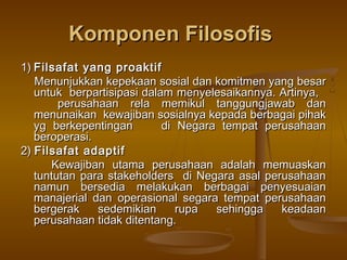 Komponen Filosofis
1) Filsafat yang proaktif
   Menunjukkan kepekaan sosial dan komitmen yang besar
   untuk berpartisipasi dalam menyelesaikannya. Artinya,
        perusahaan rela memikul tanggungjawab dan
   menunaikan kewajiban sosialnya kepada berbagai pihak
   yg berkepentingan        di Negara tempat perusahaan
   beroperasi.
2) Filsafat adaptif
       Kewajiban utama perusahaan adalah memuaskan
   tuntutan para stakeholders di Negara asal perusahaan
   namun bersedia melakukan berbagai penyesuaian
   manajerial dan operasional segara tempat perusahaan
   bergerak    sedemikian      rupa  sehingga   keadaan
   perusahaan tidak ditentang.
 