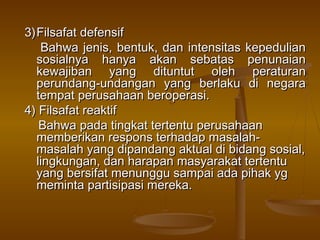 3) Filsafat defensif
    Bahwa jenis, bentuk, dan intensitas kepedulian
   sosialnya hanya akan sebatas penunaian
   kewajiban yang dituntut oleh peraturan
   perundang-undangan yang berlaku di negara
   tempat perusahaan beroperasi.
4) Filsafat reaktif
    Bahwa pada tingkat tertentu perusahaan
   memberikan respons terhadap masalah-
   masalah yang dipandang aktual di bidang sosial,
   lingkungan, dan harapan masyarakat tertentu
   yang bersifat menunggu sampai ada pihak yg
   meminta partisipasi mereka.
 