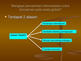 Mengapa perusahaan memutuskan untuk
          beroperasi pada skala global?

   Terdapat 2 alasan:
                         Persaingan internasional



                         Hambatan dibidang perdagangan
     Alasan Reaktif

                         Perturan perundang-undangan



                         Tuntutan konsumen
 