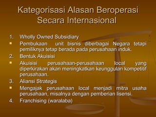 Kategorisasi Alasan Beroperasi
         Secara Internasional
1.   Wholly Owned Subsidiary
    Pembukaan       unit bisnis diberbagai Negara tetapi
     pemiliknya tetap berada pada perusahaan induk.
2.   Bentuk Akuisisi
    Akuisisi     perusahaan-perusahaan     local   yang
     diperkirakan akan meningkatkan keunggulan kompetitif
     perusahaan.
3.   Aliansi Strategis
    Mengajak perusahaan local menjadi mitra usaha
     perusahaan, misalnya dengan pemberian lisensi.
4.   Franchising (waralaba)
 