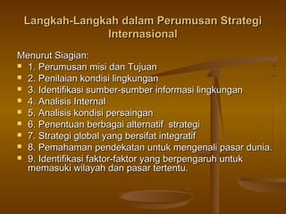 Langkah-Langkah dalam Perumusan Strategi
              Internasional
Menurut Siagian:
 1. Perumusan misi dan Tujuan
 2. Penilaian kondisi lingkungan
 3. Identifikasi sumber-sumber informasi lingkungan
 4. Analisis Internal
 5. Analisis kondisi persaingan
 6. Penentuan berbagai alternatif strategi
 7. Strategi global yang bersifat integratif
 8. Pemahaman pendekatan untuk mengenali pasar dunia.
 9. Identifikasi faktor-faktor yang berpengaruh untuk
  memasuki wilayah dan pasar tertentu.
 