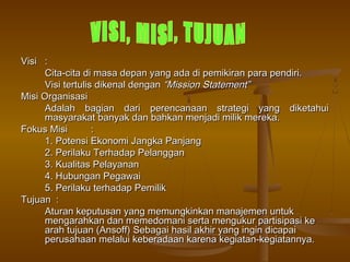 Visi :
      Cita-cita di masa depan yang ada di pemikiran para pendiri.
      Visi tertulis dikenal dengan “Mission Statement”
Misi Organisasi
      Adalah bagian dari perencanaan strategi yang diketahui
      masyarakat banyak dan bahkan menjadi milik mereka.
Fokus Misi         :
      1. Potensi Ekonomi Jangka Panjang
      2. Perilaku Terhadap Pelanggan
      3. Kualitas Pelayanan
      4. Hubungan Pegawai
      5. Perilaku terhadap Pemilik
Tujuan :
      Aturan keputusan yang memungkinkan manajemen untuk
      mengarahkan dan memedomani serta mengukur partisipasi ke
      arah tujuan (Ansoff) Sebagai hasil akhir yang ingin dicapai
      perusahaan melalui keberadaan karena kegiatan-kegiatannya.
 
