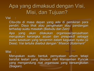Apa yang dimaksud dengan Visi,
        Misi, dan Tujuan?
Visi :
  Cita-cita di masa depan yang ada di pemikiran para
  pendiri. Daya lihat atau penglihatan atau pandangan
  terhadap suatu masalah (Badudu dan Zein)
  Apa yang akan dilakukan organisasi/perusahaan
  merupakan kerangka acuan dan prespektif sebagai
  suatu kesatuan yang tercermin dalam kegiatan nyata (G
  Dess). Visi tertulis disebut dengan “Mission Statement”

Misi :
  Merupakan suatu bentuk pernyataan umum tetapi
  bersifat lestari yang disusun oleh Manajemen Puncak
  yang mengandung niat organisasi yang bersangkutan
  (Siagian).
 