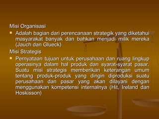 Misi Organisasi
 Adalah bagian dari perencanaan strategik yang diketahui
  masyarakat banyak dan bahkan menjadi milik mereka
  (Jauch dan Glueck)
Misi Strategis
 Pernyataan tujuan untuk perusahaan dan ruang lingkup
  operasinya dalam hal produk dan syarat-syarat pasar.
  Suatu misi strategis memberikan keterangan umum
  tentang produk-produk yang dingin diproduksi suatu
  perusahaan dan pasar yang akan dilayani dengan
  menggunakan kompetensi internalnya (Hit, Ireland dan
  Hoskisson)
 